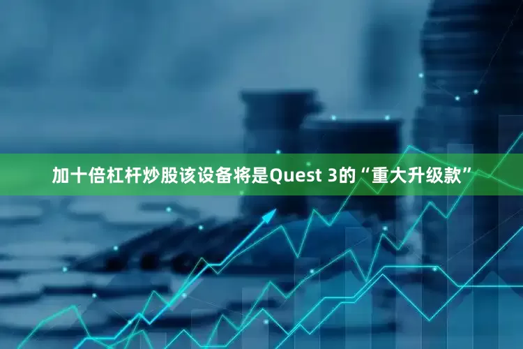 加十倍杠杆炒股该设备将是Quest 3的“重大升级款”