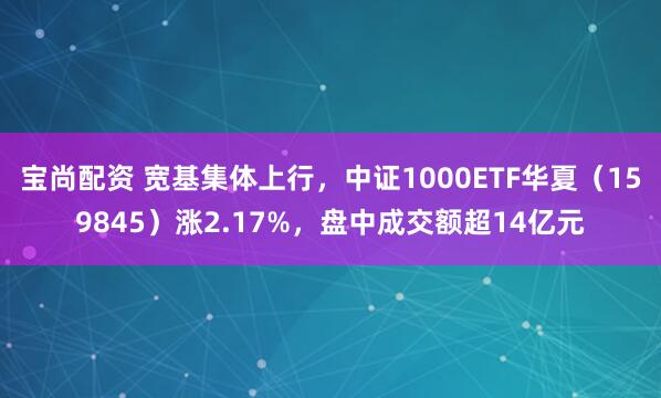 宝尚配资 宽基集体上行，中证1000ETF华夏（159845）涨2.17%，盘中成交额超14亿元