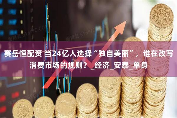 赛岳恒配资 当24亿人选择“独自美丽”,谁在改写消费市场的规则?_经济_安泰_单身