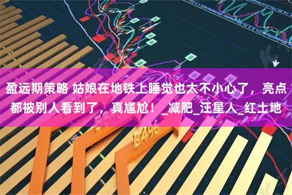 盈远期策略 姑娘在地铁上睡觉也太不小心了,亮点都被别人看到了,真尴尬!_减肥_汪星人_红土地