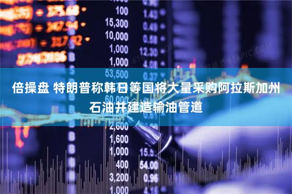 倍操盘 特朗普称韩日等国将大量采购阿拉斯加州石油并建造输油管道