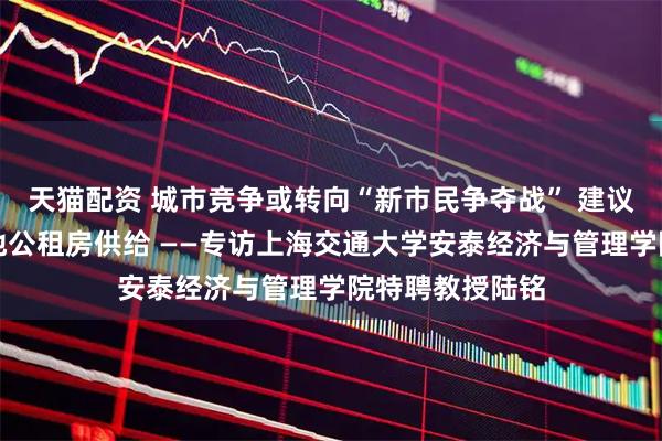 天猫配资 城市竞争或转向“新市民争夺战” 建议加大人口流入地公租房供给 ——专访上海交通大学安泰经济与管理学院特聘教授陆铭
