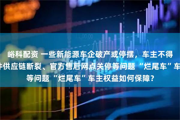 峪科配资 一些新能源车企破产或停摆，车主不得不面对原厂零部件供应链断裂、官方售后网点关停等问题 “烂尾车”车主权益如何保障？