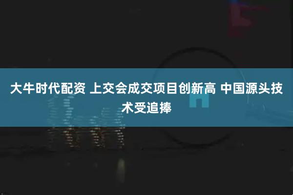 大牛时代配资 上交会成交项目创新高 中国源头技术受追捧